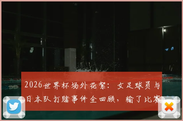 2026世界杯场外花絮：女足球员与日本队打赌事件全回顾，输了比赛后的趣味惩罚引热议