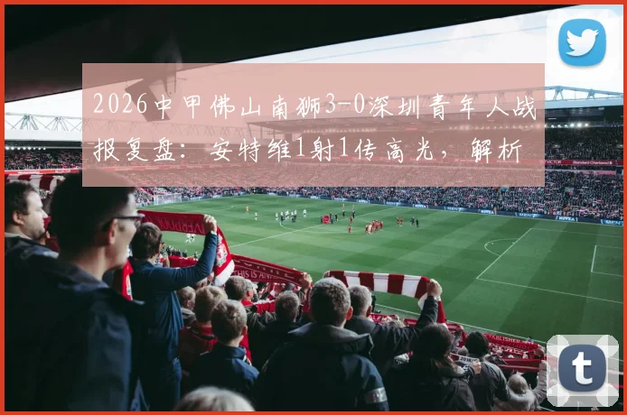 2026中甲佛山南狮3-0深圳青年人战报复盘:安特维1射1传高光,解析南狮取胜关键与青年人输球原因