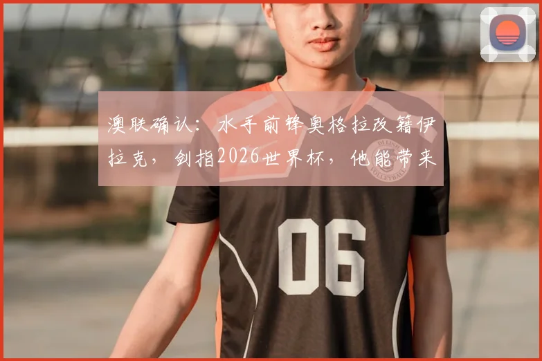 澳联确认：水手前锋奥格拉改籍伊拉克，剑指2026世界杯，他能带来哪些改变？