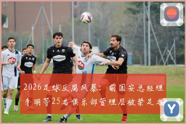 2026足球反腐风暴:前国安总经理李明等25名俱乐部管理层被禁足名单及处罚深度解析