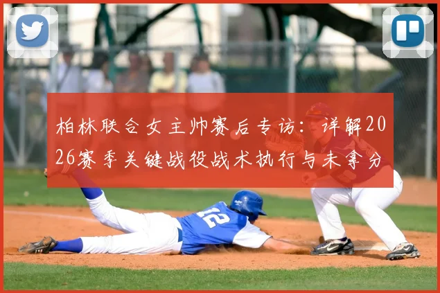 柏林联合女主帅赛后专访：详解2026赛季关键战役战术执行与未拿分原因分析