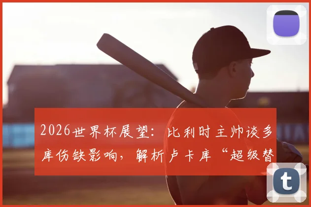 2026世界杯展望：比利时主帅谈多库伤缺影响，解析卢卡库“超级替补”角色新定位