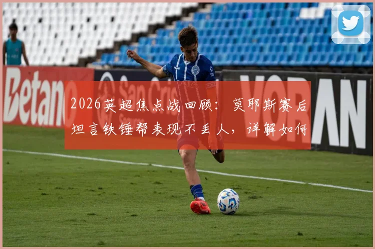 2026英超焦点战回顾：莫耶斯赛后坦言铁锤帮表现不丢人，详解如何没让利物浦轻松过关