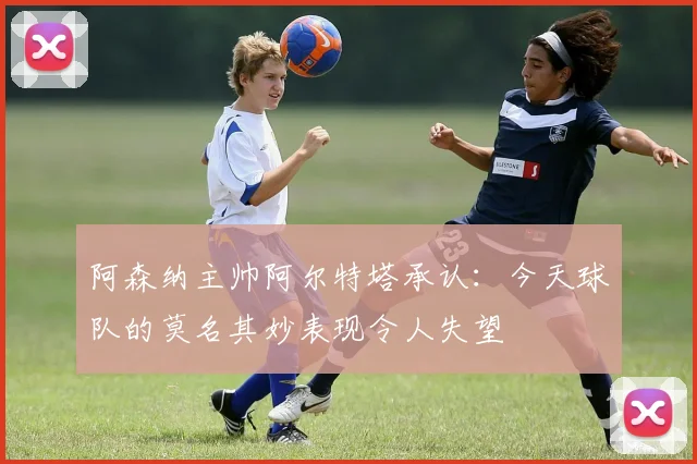 阿森纳主帅阿尔特塔承认：今天球队的莫名其妙表现令人失望