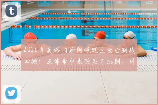 2026年奥塔门迪阿根廷主场告别战回顾：点球命中表现无可挑剔，详解其国家队生涯谢幕时刻