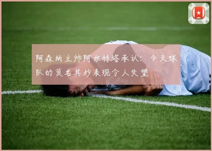 阿森纳主帅阿尔特塔承认:今天球队的莫名其妙表现令人失望
