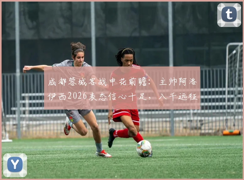 成都蓉城客战申花前瞻:主帅阿洛伊西2026表态信心十足,八千远征球迷成最大底气,详解背后故事