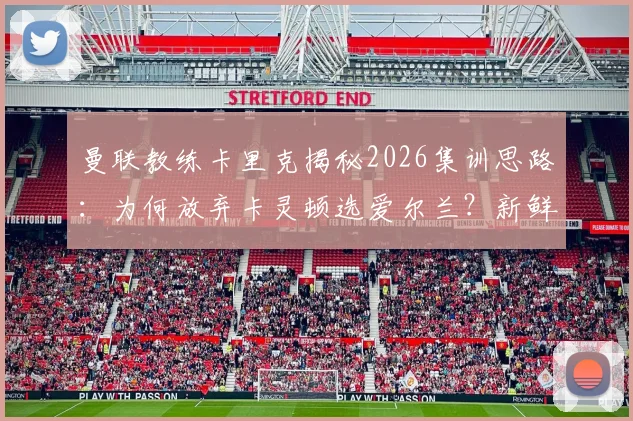 曼联教练卡里克揭秘2026集训思路：为何放弃卡灵顿选爱尔兰？新鲜感成关键