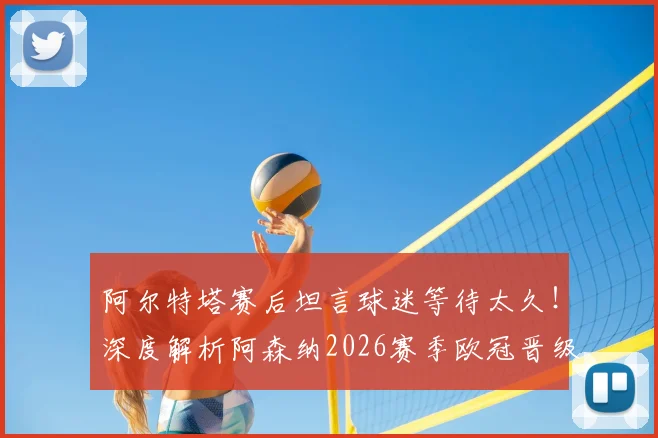 阿尔特塔赛后坦言球迷等待太久！深度解析阿森纳2026赛季欧冠晋级之路与半决赛前瞻