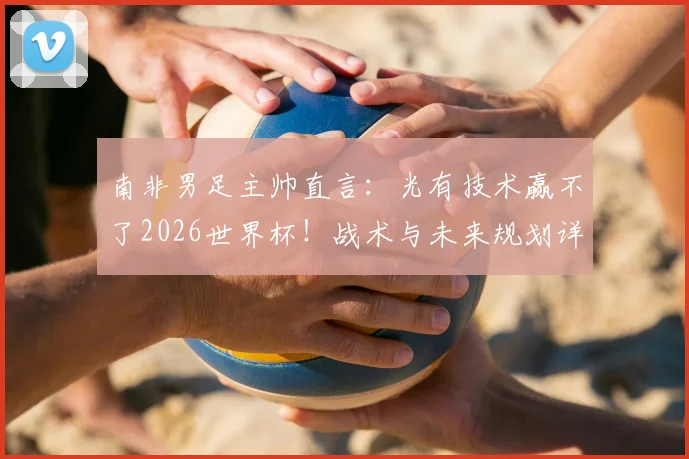 南非男足主帅直言：光有技术赢不了2026世界杯！战术与未来规划详解，与足协谈判在即