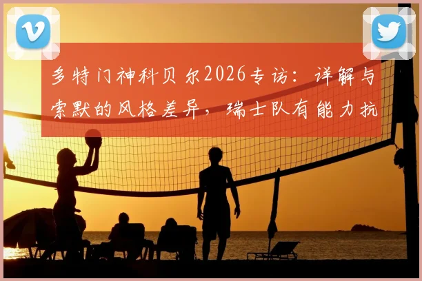 多特门神科贝尔2026专访:详解与索默的风格差异,瑞士队有能力抗衡任何强敌