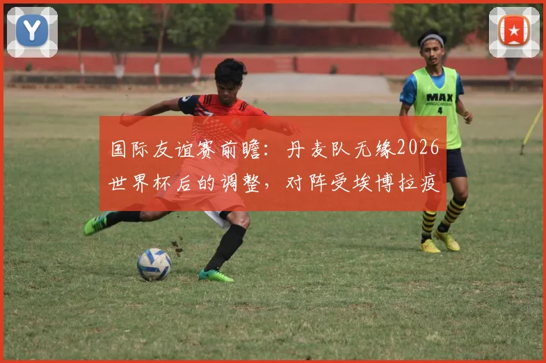 国际友谊赛前瞻:丹麦队无缘2026世界杯后的调整,对阵受埃博拉疫情影响下的民主刚果队战术解析与看点