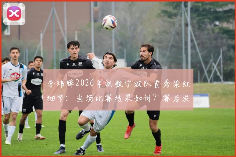 李玮锋2026年执教宁波队首秀染红细节:当场比赛结果如何?赛后发布会他怎么说?