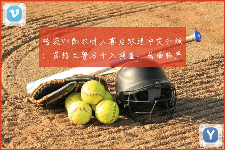 哈茨vs凯尔特人赛后球迷冲突升级:苏格兰警方介入调查,或面临严厉处罚