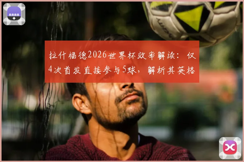 拉什福德2026世界杯效率解读：仅4次首发直接参与5球，解析其英格兰队关键作用