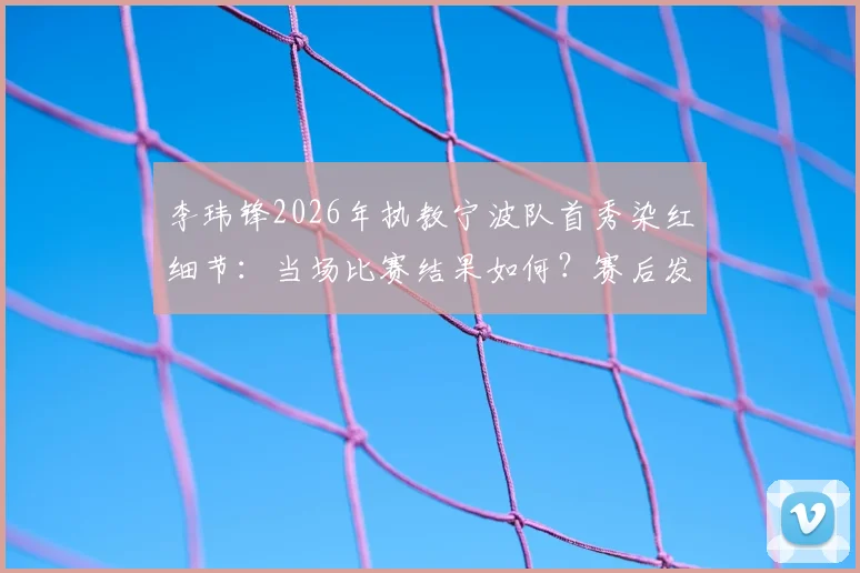 李玮锋2026年执教宁波队首秀染红细节：当场比赛结果如何？赛后发布会他怎么说？