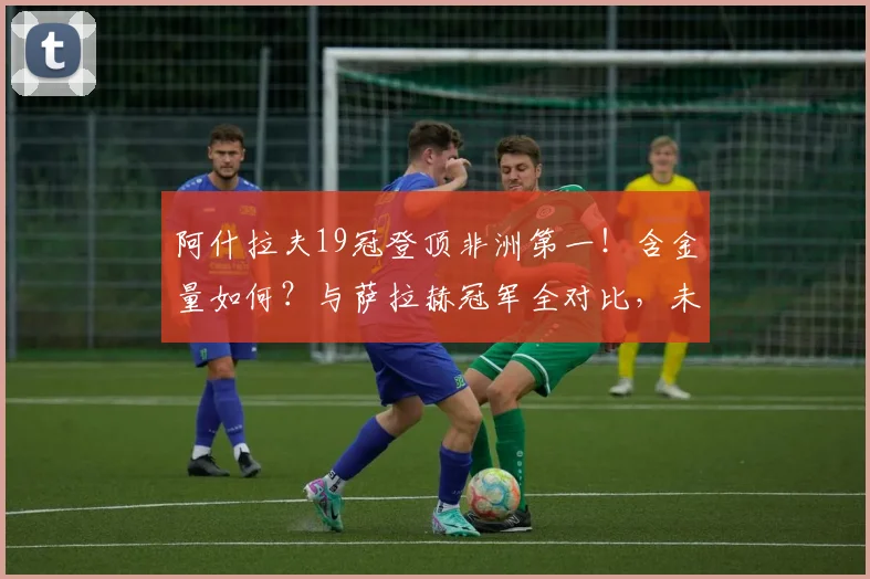 阿什拉夫19冠登顶非洲第一!含金量如何?与萨拉赫冠军全对比,未来能否超越?