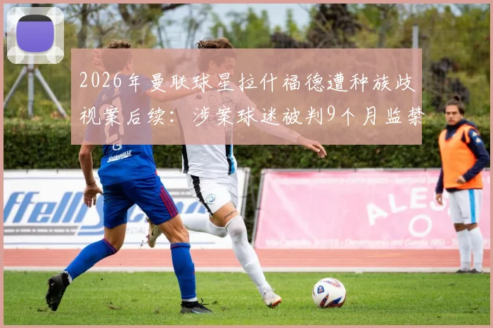 2026年曼联球星拉什福德遭种族歧视案后续:涉案球迷被判9个月监禁,盘点体育界类似事件与法律风险