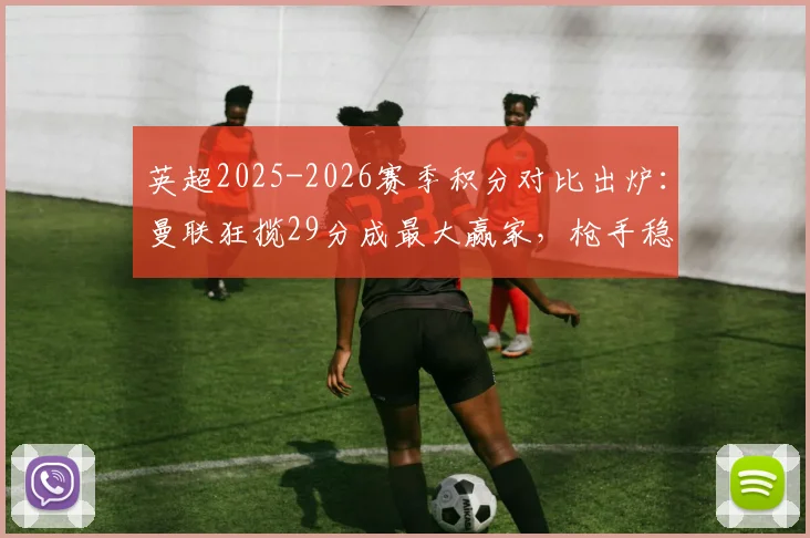 英超2025-2026赛季积分对比出炉:曼联狂揽29分成最大赢家,枪手稳步提升11分,附各队详细变化解析