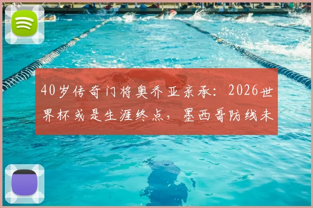 40岁传奇门将奥乔亚亲承:2026世界杯或是生涯终点,墨西哥防线未来何去何从?