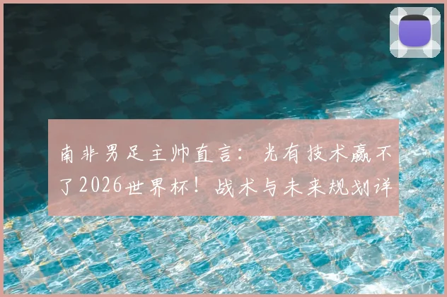 南非男足主帅直言:光有技术赢不了2026世界杯!战术与未来规划详解,与足协谈判在即