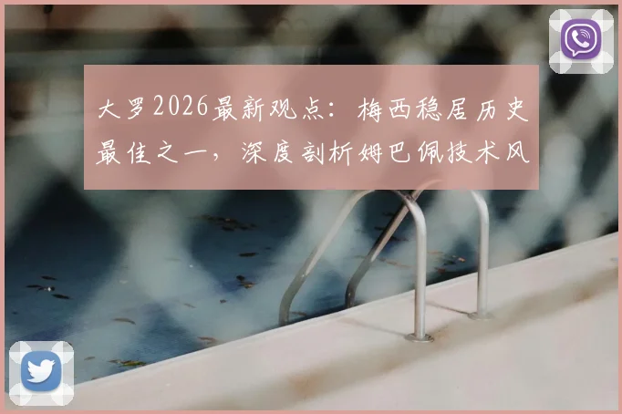 大罗2026最新观点：梅西稳居历史最佳之一，深度剖析姆巴佩技术风格与“外星人”巅峰期的惊人相似之处