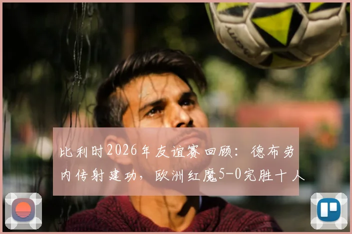 比利时2026年友谊赛回顾：德布劳内传射建功，欧洲红魔5-0完胜十人突尼斯，附比赛亮点视频集锦