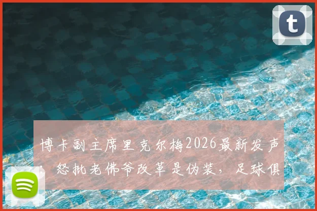 博卡副主席里克尔梅2026最新发声：怒批老佛爷改革是伪装，足球俱乐部私有化危害分析