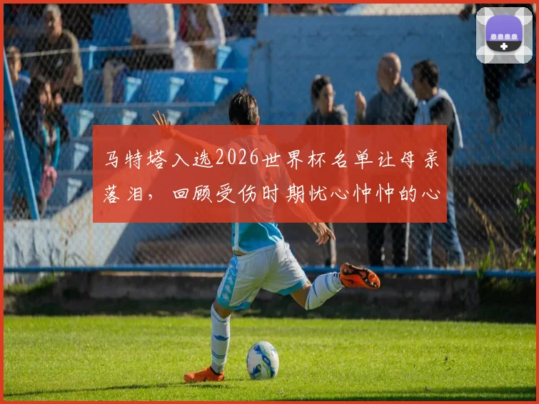马特塔入选2026世界杯名单让母亲落泪,回顾受伤时期忧心忡忡的心路历程与未来展望