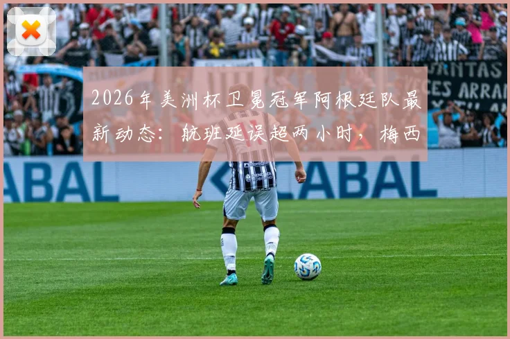 2026年美洲杯卫冕冠军阿根廷队最新动态：航班延误超两小时，梅西领衔全队已安全抵达纽约备战