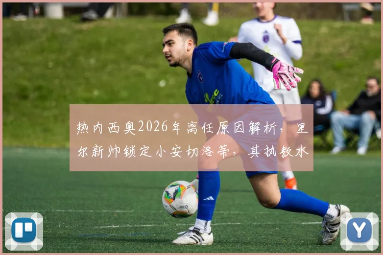 热内西奥2026年离任原因解析,里尔新帅锁定小安切洛蒂,其执教水平与候选人盘点