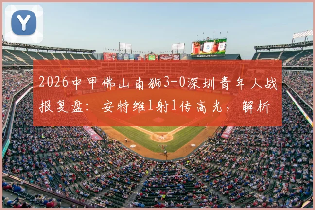2026中甲佛山南狮3-0深圳青年人战报复盘：安特维1射1传高光，解析南狮取胜关键与青年人输球原因