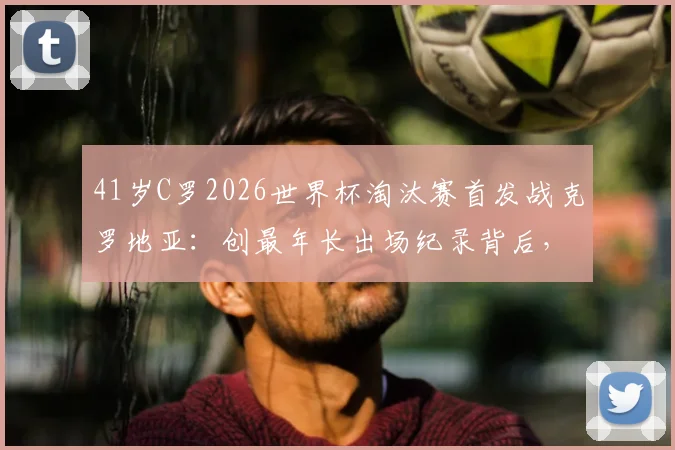 41岁C罗2026世界杯淘汰赛首发战克罗地亚:创最年长出场纪录背后,老将如何保持巅峰状态