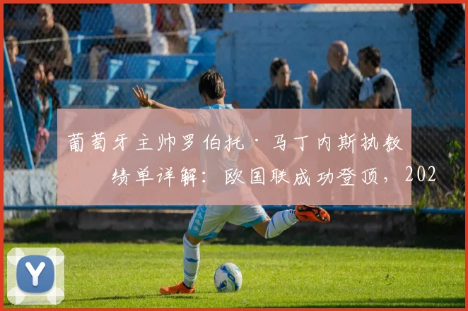 葡萄牙主帅罗伯托·马丁内斯执教成绩单详解：欧国联成功登顶，2026世界杯与欧洲杯前景几何？