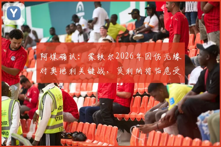 阿媒确认:蒙铁尔2026年因伤无缘对奥地利关键战,莫利纳将临危受命首发出场,深度解析其影响