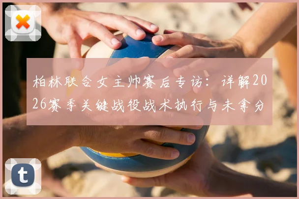 柏林联合女主帅赛后专访:详解2026赛季关键战役战术执行与未拿分原因分析
