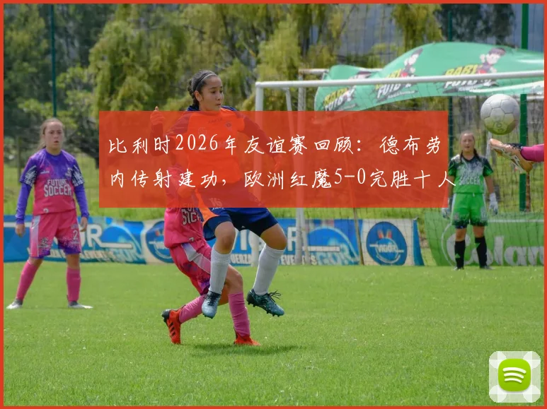 比利时2026年友谊赛回顾：德布劳内传射建功，欧洲红魔5-0完胜十人突尼斯，附比赛亮点视频集锦
