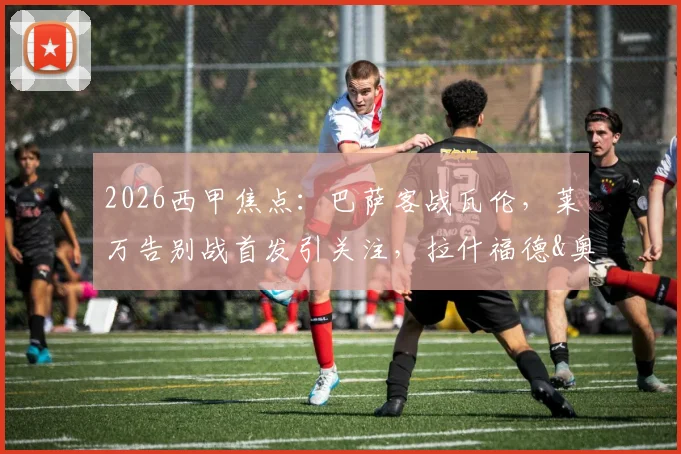 2026西甲焦点:巴萨客战瓦伦,莱万告别战首发引关注,拉什福德&奥尔莫表现解析