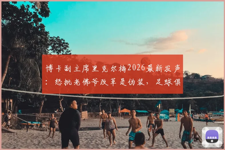 博卡副主席里克尔梅2026最新发声：怒批老佛爷改革是伪装，足球俱乐部私有化危害分析