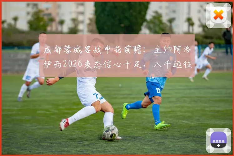 成都蓉城客战申花前瞻：主帅阿洛伊西2026表态信心十足，八千远征球迷成最大底气，详解背后故事