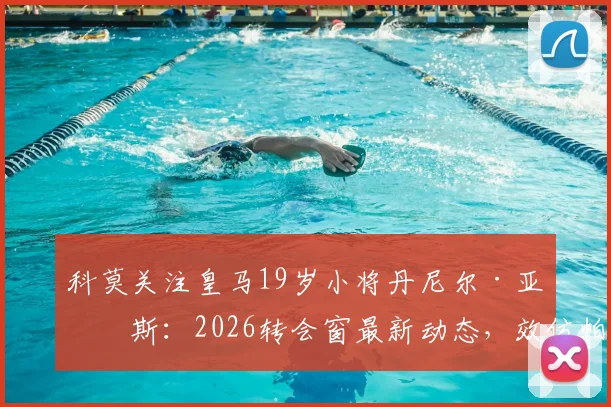科莫关注皇马19岁小将丹尼尔·亚涅斯：2026转会窗最新动态，效仿帕斯卡尔引援策略解析