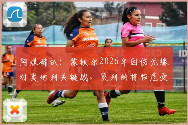 阿媒确认:蒙铁尔2026年因伤无缘对奥地利关键战,莫利纳将临危受命首发出场,深度解析其影响