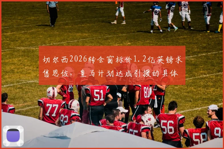 切尔西2026转会窗标价1.2亿英镑求售恩佐，皇马计划达成引援的具体方案详解