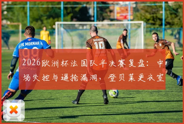 2026欧洲杯法国队半决赛复盘：中场失控与逼抢漏洞，登贝莱更衣室发言揭示内部问题