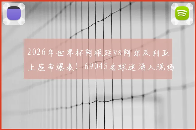 2026年世界杯阿根廷vs阿尔及利亚上座率爆表!69045名球迷涌入现场,创小组赛观赛纪录