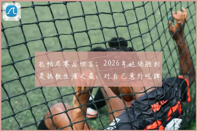孔帕尼赛后坦言:2026年这场胜利是执教生涯之最,对自己意外吃牌感到十分惊讶
