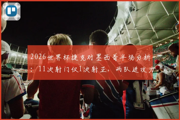 2026世界杯捷克对墨西哥半场分析:11次射门仅1次射正,两队进攻为何如此低迷?附交锋历史与前景解读