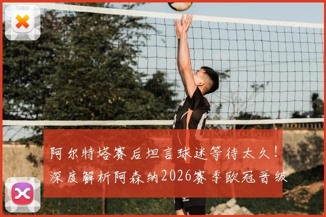 阿尔特塔赛后坦言球迷等待太久!深度解析阿森纳2026赛季欧冠晋级之路与半决赛前瞻