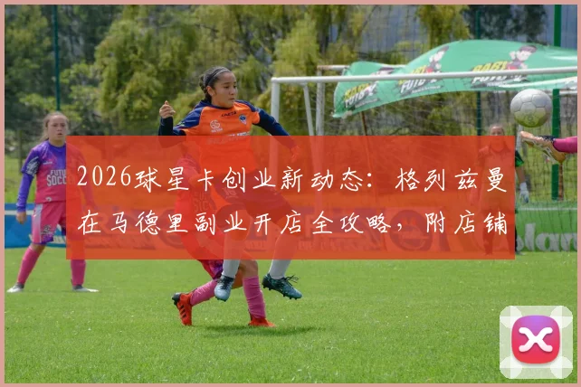 2026球星卡创业新动态:格列兹曼在马德里副业开店全攻略,附店铺信息与投资趋势分析