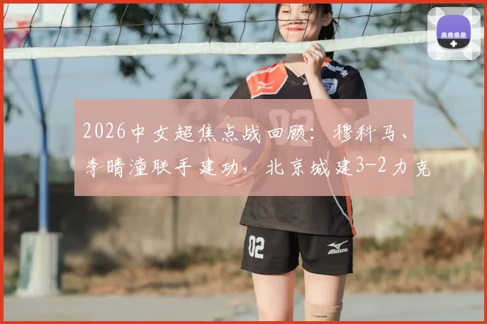 2026中女超焦点战回顾：穆科马、李晴潼联手建功，北京城建3-2力克江苏南京，附比赛集锦与积分榜解析